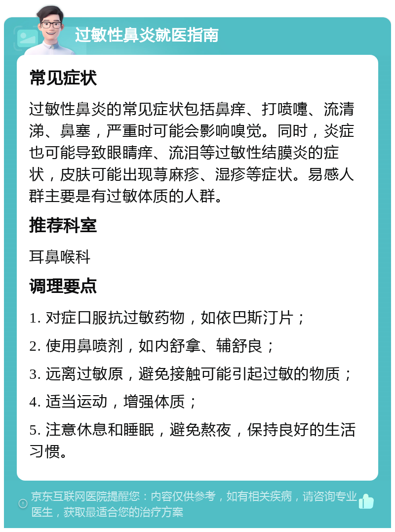 过敏性鼻炎就医指南 常见症状 过敏性鼻炎的常见症状包括鼻痒、打喷嚏、流清涕、鼻塞，严重时可能会影响嗅觉。同时，炎症也可能导致眼睛痒、流泪等过敏性结膜炎的症状，皮肤可能出现荨麻疹、湿疹等症状。易感人群主要是有过敏体质的人群。 推荐科室 耳鼻喉科 调理要点 1. 对症口服抗过敏药物，如依巴斯汀片； 2. 使用鼻喷剂，如内舒拿、辅舒良； 3. 远离过敏原，避免接触可能引起过敏的物质； 4. 适当运动，增强体质； 5. 注意休息和睡眠，避免熬夜，保持良好的生活习惯。