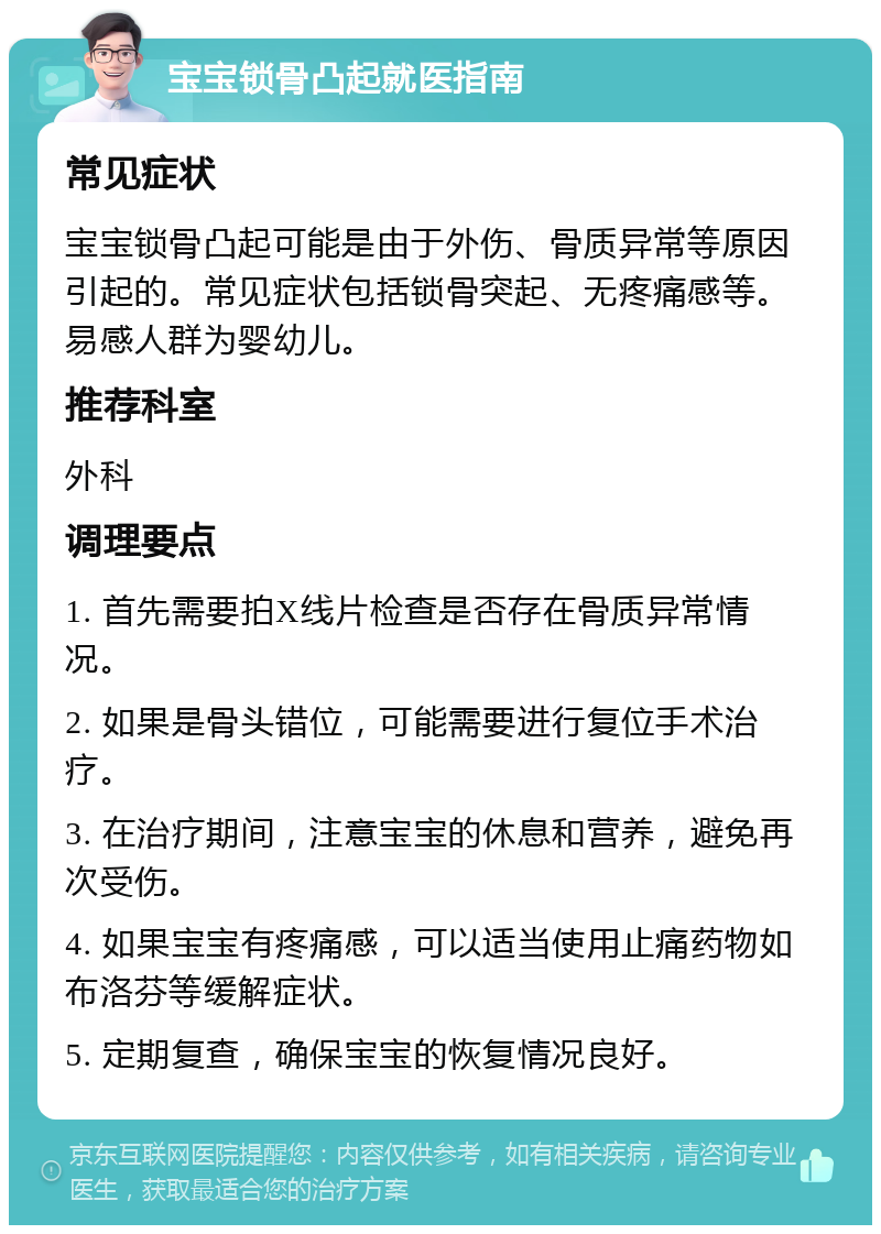 宝宝锁骨凸起就医指南 常见症状 宝宝锁骨凸起可能是由于外伤、骨质异常等原因引起的。常见症状包括锁骨突起、无疼痛感等。易感人群为婴幼儿。 推荐科室 外科 调理要点 1. 首先需要拍X线片检查是否存在骨质异常情况。 2. 如果是骨头错位，可能需要进行复位手术治疗。 3. 在治疗期间，注意宝宝的休息和营养，避免再次受伤。 4. 如果宝宝有疼痛感，可以适当使用止痛药物如布洛芬等缓解症状。 5. 定期复查，确保宝宝的恢复情况良好。