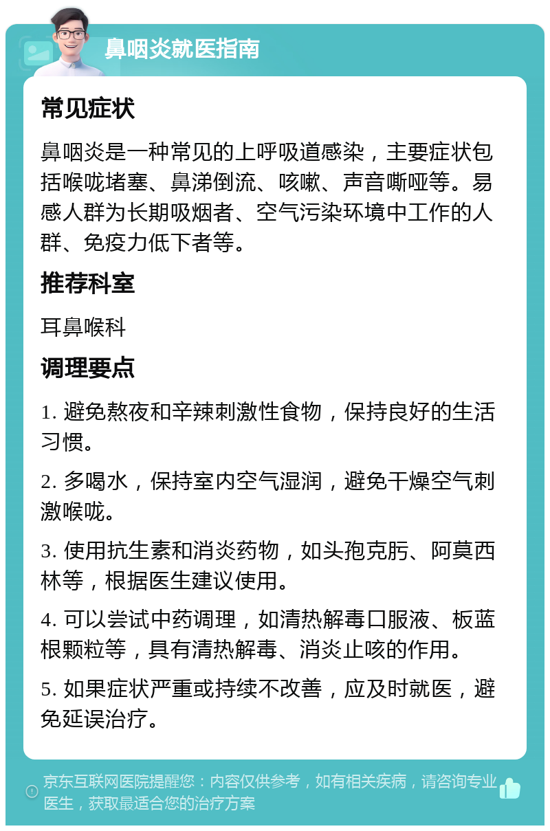 鼻咽炎就医指南 常见症状 鼻咽炎是一种常见的上呼吸道感染，主要症状包括喉咙堵塞、鼻涕倒流、咳嗽、声音嘶哑等。易感人群为长期吸烟者、空气污染环境中工作的人群、免疫力低下者等。 推荐科室 耳鼻喉科 调理要点 1. 避免熬夜和辛辣刺激性食物，保持良好的生活习惯。 2. 多喝水，保持室内空气湿润，避免干燥空气刺激喉咙。 3. 使用抗生素和消炎药物，如头孢克肟、阿莫西林等，根据医生建议使用。 4. 可以尝试中药调理，如清热解毒口服液、板蓝根颗粒等，具有清热解毒、消炎止咳的作用。 5. 如果症状严重或持续不改善，应及时就医，避免延误治疗。