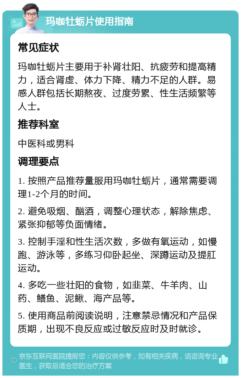 玛咖牡蛎片使用指南 常见症状 玛咖牡蛎片主要用于补肾壮阳、抗疲劳和提高精力，适合肾虚、体力下降、精力不足的人群。易感人群包括长期熬夜、过度劳累、性生活频繁等人士。 推荐科室 中医科或男科 调理要点 1. 按照产品推荐量服用玛咖牡蛎片，通常需要调理1-2个月的时间。 2. 避免吸烟、酗酒，调整心理状态，解除焦虑、紧张抑郁等负面情绪。 3. 控制手淫和性生活次数，多做有氧运动，如慢跑、游泳等，多练习仰卧起坐、深蹲运动及提肛运动。 4. 多吃一些壮阳的食物，如韭菜、牛羊肉、山药、鳝鱼、泥鳅、海产品等。 5. 使用商品前阅读说明，注意禁忌情况和产品保质期，出现不良反应或过敏反应时及时就诊。