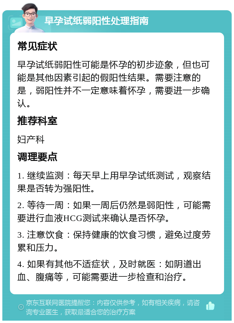 早孕试纸弱阳性处理指南 常见症状 早孕试纸弱阳性可能是怀孕的初步迹象，但也可能是其他因素引起的假阳性结果。需要注意的是，弱阳性并不一定意味着怀孕，需要进一步确认。 推荐科室 妇产科 调理要点 1. 继续监测：每天早上用早孕试纸测试，观察结果是否转为强阳性。 2. 等待一周：如果一周后仍然是弱阳性，可能需要进行血液HCG测试来确认是否怀孕。 3. 注意饮食：保持健康的饮食习惯，避免过度劳累和压力。 4. 如果有其他不适症状，及时就医：如阴道出血、腹痛等，可能需要进一步检查和治疗。