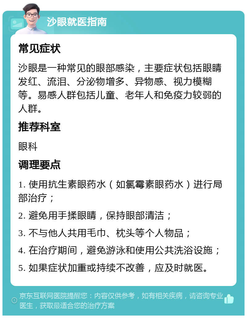 沙眼就医指南 常见症状 沙眼是一种常见的眼部感染，主要症状包括眼睛发红、流泪、分泌物增多、异物感、视力模糊等。易感人群包括儿童、老年人和免疫力较弱的人群。 推荐科室 眼科 调理要点 1. 使用抗生素眼药水（如氯霉素眼药水）进行局部治疗； 2. 避免用手揉眼睛，保持眼部清洁； 3. 不与他人共用毛巾、枕头等个人物品； 4. 在治疗期间，避免游泳和使用公共洗浴设施； 5. 如果症状加重或持续不改善，应及时就医。