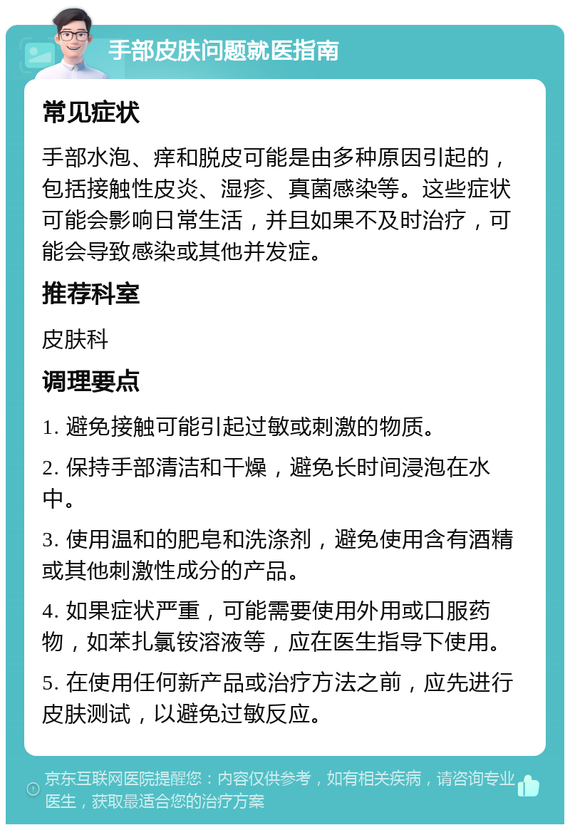 手部皮肤问题就医指南 常见症状 手部水泡、痒和脱皮可能是由多种原因引起的，包括接触性皮炎、湿疹、真菌感染等。这些症状可能会影响日常生活，并且如果不及时治疗，可能会导致感染或其他并发症。 推荐科室 皮肤科 调理要点 1. 避免接触可能引起过敏或刺激的物质。 2. 保持手部清洁和干燥，避免长时间浸泡在水中。 3. 使用温和的肥皂和洗涤剂，避免使用含有酒精或其他刺激性成分的产品。 4. 如果症状严重，可能需要使用外用或口服药物，如苯扎氯铵溶液等，应在医生指导下使用。 5. 在使用任何新产品或治疗方法之前，应先进行皮肤测试，以避免过敏反应。