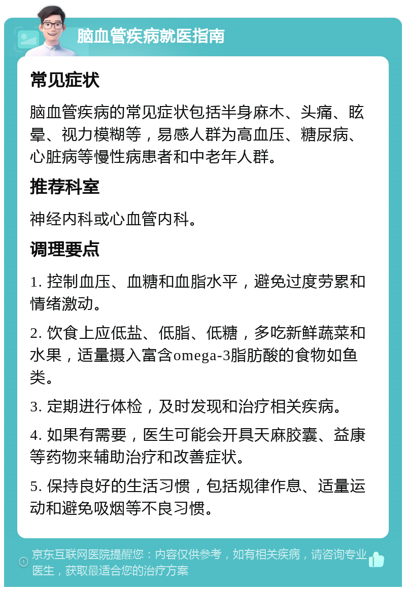 脑血管疾病就医指南 常见症状 脑血管疾病的常见症状包括半身麻木、头痛、眩晕、视力模糊等，易感人群为高血压、糖尿病、心脏病等慢性病患者和中老年人群。 推荐科室 神经内科或心血管内科。 调理要点 1. 控制血压、血糖和血脂水平，避免过度劳累和情绪激动。 2. 饮食上应低盐、低脂、低糖，多吃新鲜蔬菜和水果，适量摄入富含omega-3脂肪酸的食物如鱼类。 3. 定期进行体检，及时发现和治疗相关疾病。 4. 如果有需要，医生可能会开具天麻胶囊、益康等药物来辅助治疗和改善症状。 5. 保持良好的生活习惯，包括规律作息、适量运动和避免吸烟等不良习惯。