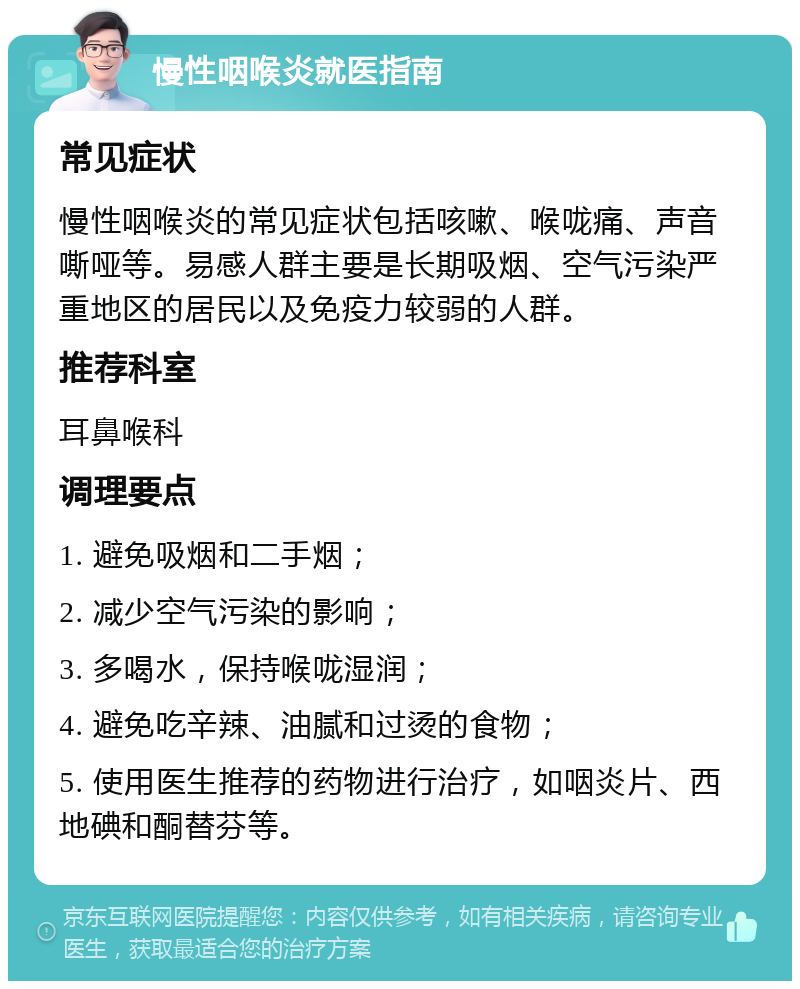 慢性咽喉炎就医指南 常见症状 慢性咽喉炎的常见症状包括咳嗽、喉咙痛、声音嘶哑等。易感人群主要是长期吸烟、空气污染严重地区的居民以及免疫力较弱的人群。 推荐科室 耳鼻喉科 调理要点 1. 避免吸烟和二手烟； 2. 减少空气污染的影响； 3. 多喝水，保持喉咙湿润； 4. 避免吃辛辣、油腻和过烫的食物； 5. 使用医生推荐的药物进行治疗，如咽炎片、西地碘和酮替芬等。