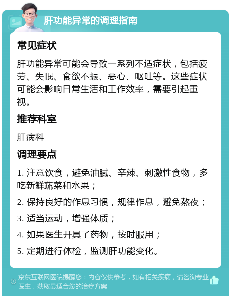 肝功能异常的调理指南 常见症状 肝功能异常可能会导致一系列不适症状，包括疲劳、失眠、食欲不振、恶心、呕吐等。这些症状可能会影响日常生活和工作效率，需要引起重视。 推荐科室 肝病科 调理要点 1. 注意饮食，避免油腻、辛辣、刺激性食物，多吃新鲜蔬菜和水果； 2. 保持良好的作息习惯，规律作息，避免熬夜； 3. 适当运动，增强体质； 4. 如果医生开具了药物，按时服用； 5. 定期进行体检，监测肝功能变化。