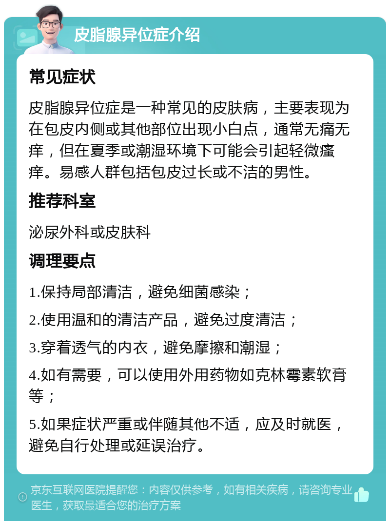 皮脂腺异位症介绍 常见症状 皮脂腺异位症是一种常见的皮肤病，主要表现为在包皮内侧或其他部位出现小白点，通常无痛无痒，但在夏季或潮湿环境下可能会引起轻微瘙痒。易感人群包括包皮过长或不洁的男性。 推荐科室 泌尿外科或皮肤科 调理要点 1.保持局部清洁，避免细菌感染； 2.使用温和的清洁产品，避免过度清洁； 3.穿着透气的内衣，避免摩擦和潮湿； 4.如有需要，可以使用外用药物如克林霉素软膏等； 5.如果症状严重或伴随其他不适，应及时就医，避免自行处理或延误治疗。