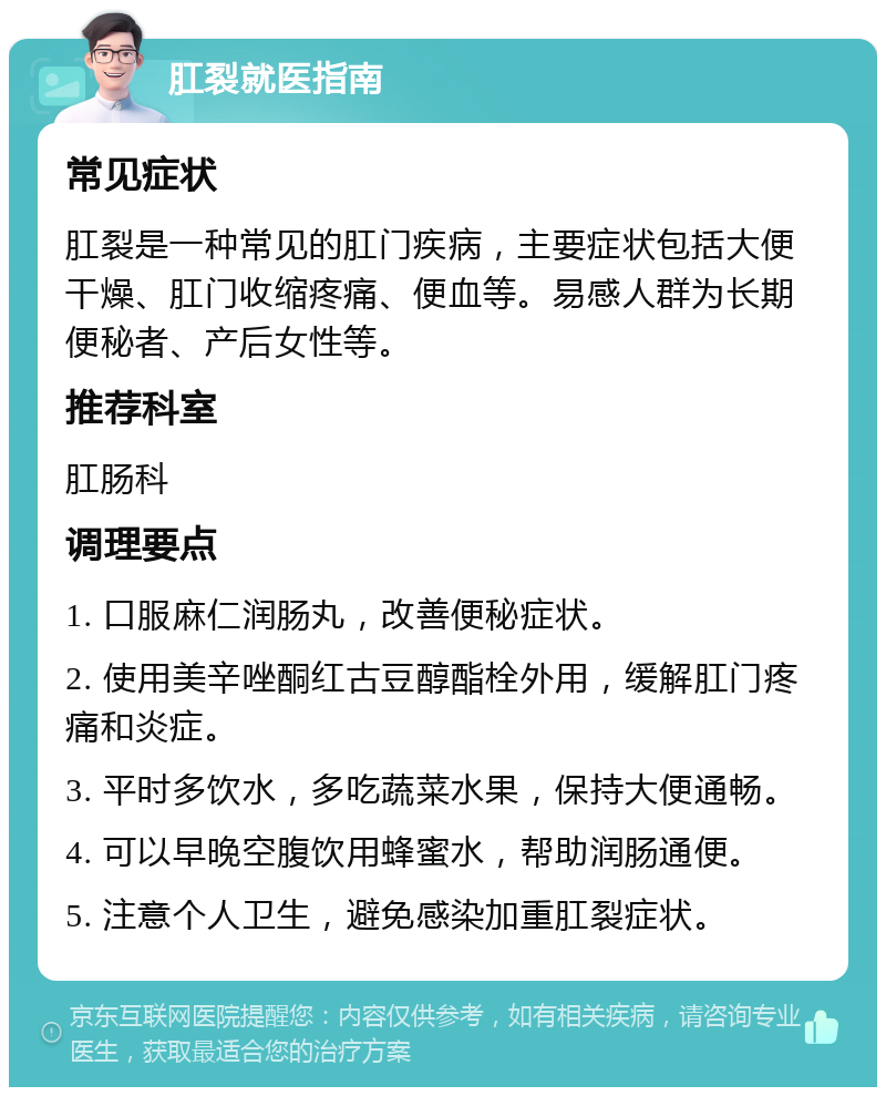 肛裂就医指南 常见症状 肛裂是一种常见的肛门疾病，主要症状包括大便干燥、肛门收缩疼痛、便血等。易感人群为长期便秘者、产后女性等。 推荐科室 肛肠科 调理要点 1. 口服麻仁润肠丸，改善便秘症状。 2. 使用美辛唑酮红古豆醇酯栓外用，缓解肛门疼痛和炎症。 3. 平时多饮水，多吃蔬菜水果，保持大便通畅。 4. 可以早晚空腹饮用蜂蜜水，帮助润肠通便。 5. 注意个人卫生，避免感染加重肛裂症状。