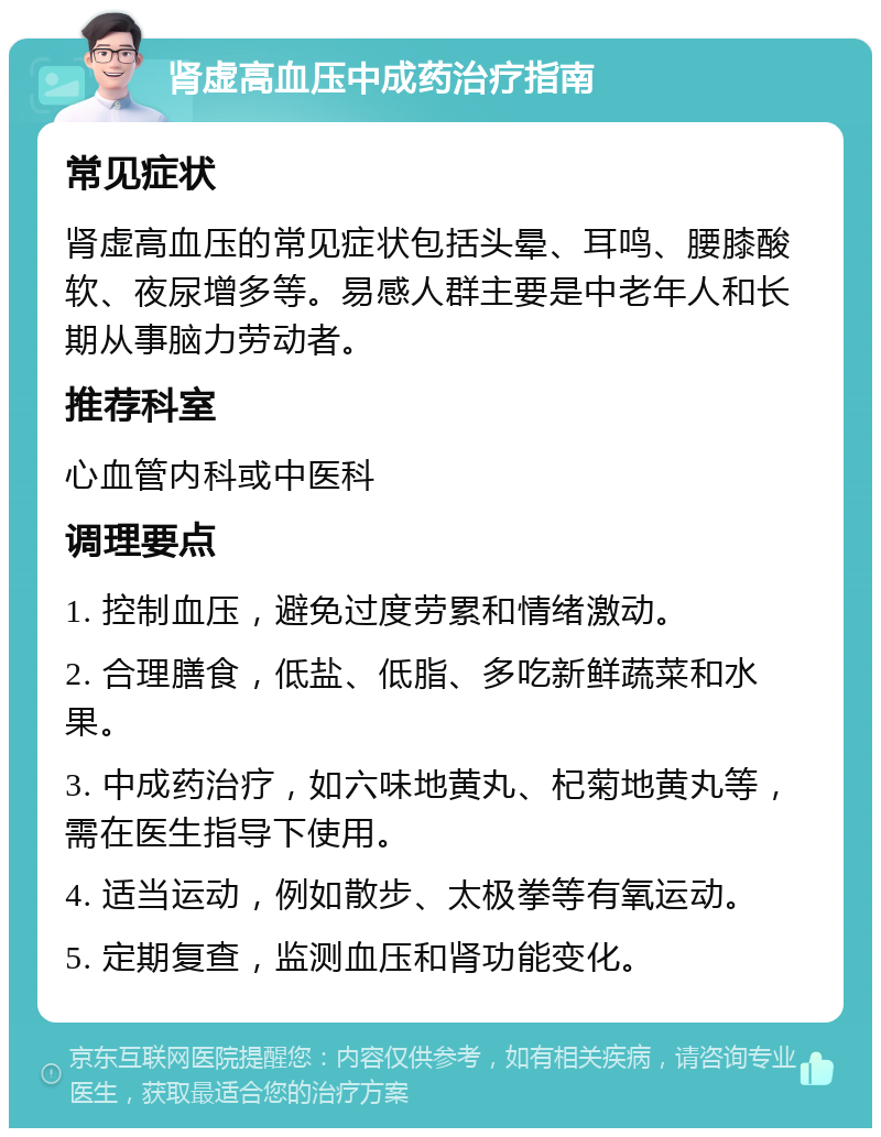 肾虚高血压中成药治疗指南 常见症状 肾虚高血压的常见症状包括头晕、耳鸣、腰膝酸软、夜尿增多等。易感人群主要是中老年人和长期从事脑力劳动者。 推荐科室 心血管内科或中医科 调理要点 1. 控制血压，避免过度劳累和情绪激动。 2. 合理膳食，低盐、低脂、多吃新鲜蔬菜和水果。 3. 中成药治疗，如六味地黄丸、杞菊地黄丸等，需在医生指导下使用。 4. 适当运动，例如散步、太极拳等有氧运动。 5. 定期复查，监测血压和肾功能变化。