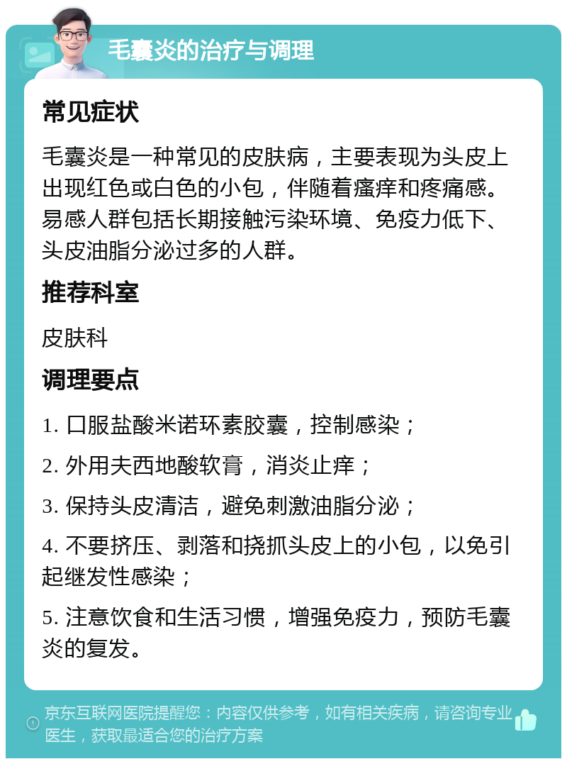 毛囊炎的治疗与调理 常见症状 毛囊炎是一种常见的皮肤病，主要表现为头皮上出现红色或白色的小包，伴随着瘙痒和疼痛感。易感人群包括长期接触污染环境、免疫力低下、头皮油脂分泌过多的人群。 推荐科室 皮肤科 调理要点 1. 口服盐酸米诺环素胶囊，控制感染； 2. 外用夫西地酸软膏，消炎止痒； 3. 保持头皮清洁，避免刺激油脂分泌； 4. 不要挤压、剥落和挠抓头皮上的小包，以免引起继发性感染； 5. 注意饮食和生活习惯，增强免疫力，预防毛囊炎的复发。