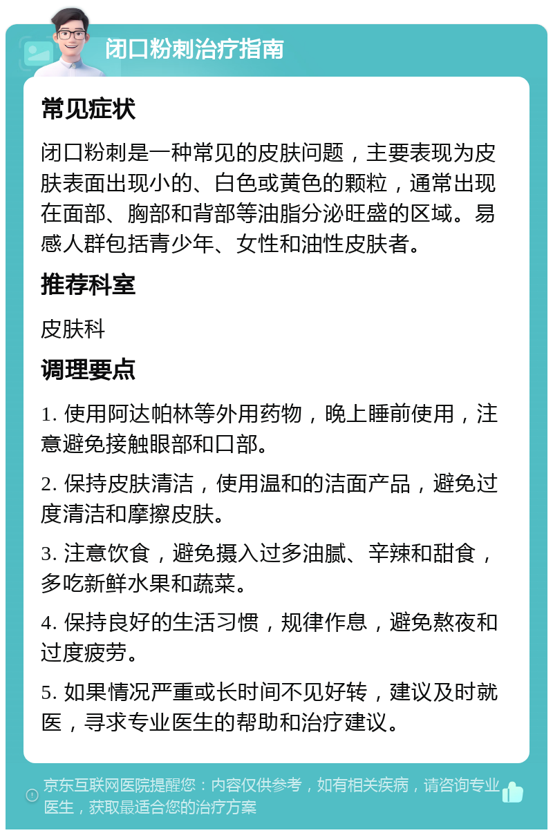 闭口粉刺治疗指南 常见症状 闭口粉刺是一种常见的皮肤问题，主要表现为皮肤表面出现小的、白色或黄色的颗粒，通常出现在面部、胸部和背部等油脂分泌旺盛的区域。易感人群包括青少年、女性和油性皮肤者。 推荐科室 皮肤科 调理要点 1. 使用阿达帕林等外用药物，晚上睡前使用，注意避免接触眼部和口部。 2. 保持皮肤清洁，使用温和的洁面产品，避免过度清洁和摩擦皮肤。 3. 注意饮食，避免摄入过多油腻、辛辣和甜食，多吃新鲜水果和蔬菜。 4. 保持良好的生活习惯，规律作息，避免熬夜和过度疲劳。 5. 如果情况严重或长时间不见好转，建议及时就医，寻求专业医生的帮助和治疗建议。