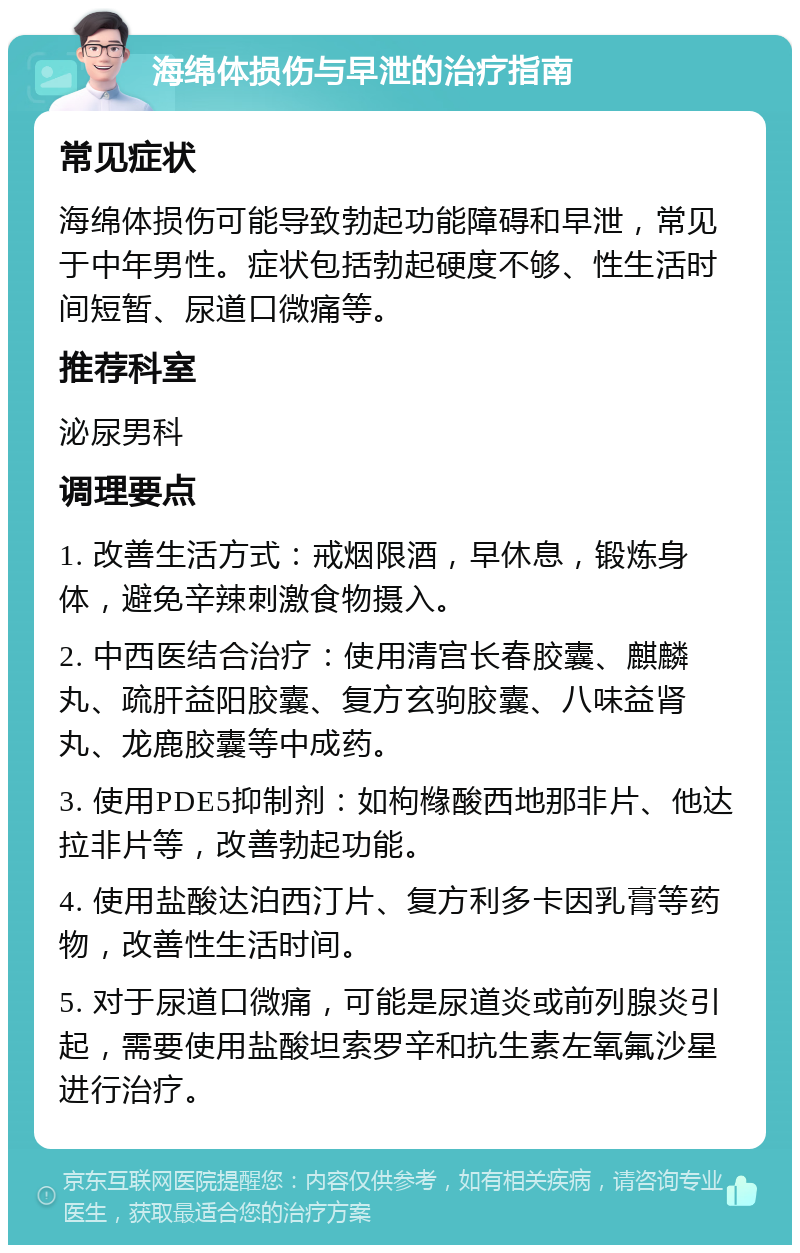 海绵体损伤与早泄的治疗指南 常见症状 海绵体损伤可能导致勃起功能障碍和早泄，常见于中年男性。症状包括勃起硬度不够、性生活时间短暂、尿道口微痛等。 推荐科室 泌尿男科 调理要点 1. 改善生活方式：戒烟限酒，早休息，锻炼身体，避免辛辣刺激食物摄入。 2. 中西医结合治疗：使用清宫长春胶囊、麒麟丸、疏肝益阳胶囊、复方玄驹胶囊、八味益肾丸、龙鹿胶囊等中成药。 3. 使用PDE5抑制剂：如枸橼酸西地那非片、他达拉非片等，改善勃起功能。 4. 使用盐酸达泊西汀片、复方利多卡因乳膏等药物，改善性生活时间。 5. 对于尿道口微痛，可能是尿道炎或前列腺炎引起，需要使用盐酸坦索罗辛和抗生素左氧氟沙星进行治疗。