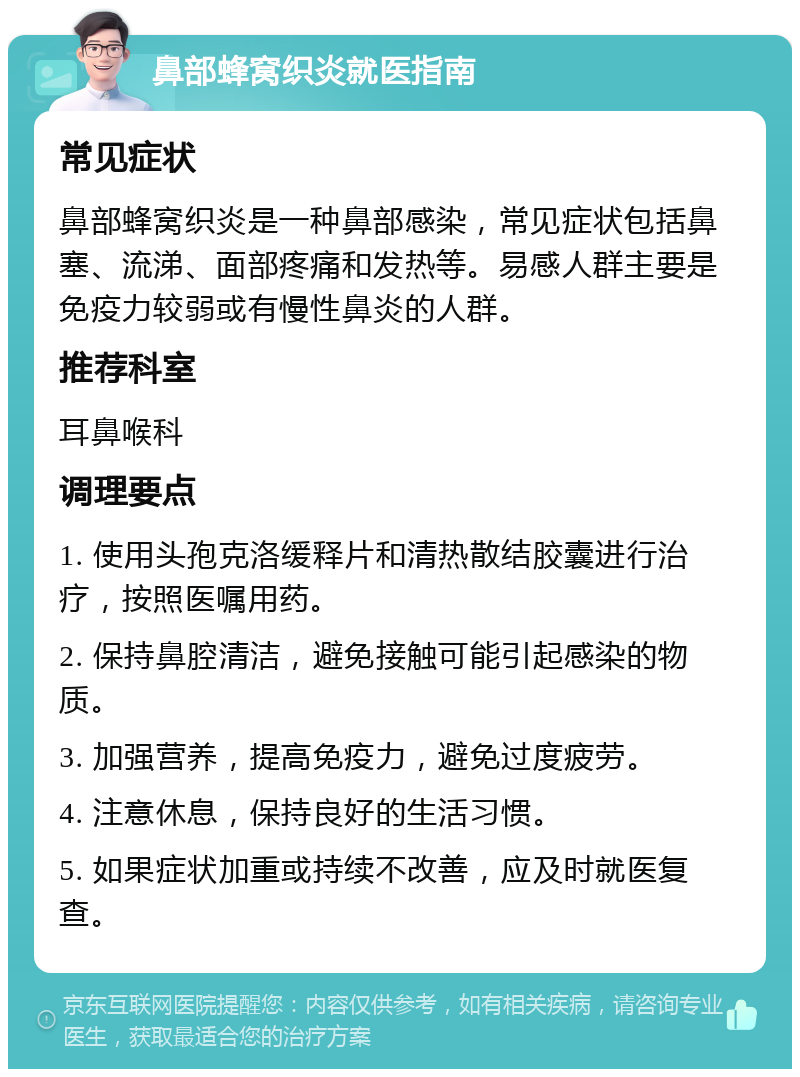 鼻部蜂窝织炎就医指南 常见症状 鼻部蜂窝织炎是一种鼻部感染，常见症状包括鼻塞、流涕、面部疼痛和发热等。易感人群主要是免疫力较弱或有慢性鼻炎的人群。 推荐科室 耳鼻喉科 调理要点 1. 使用头孢克洛缓释片和清热散结胶囊进行治疗，按照医嘱用药。 2. 保持鼻腔清洁，避免接触可能引起感染的物质。 3. 加强营养，提高免疫力，避免过度疲劳。 4. 注意休息，保持良好的生活习惯。 5. 如果症状加重或持续不改善，应及时就医复查。