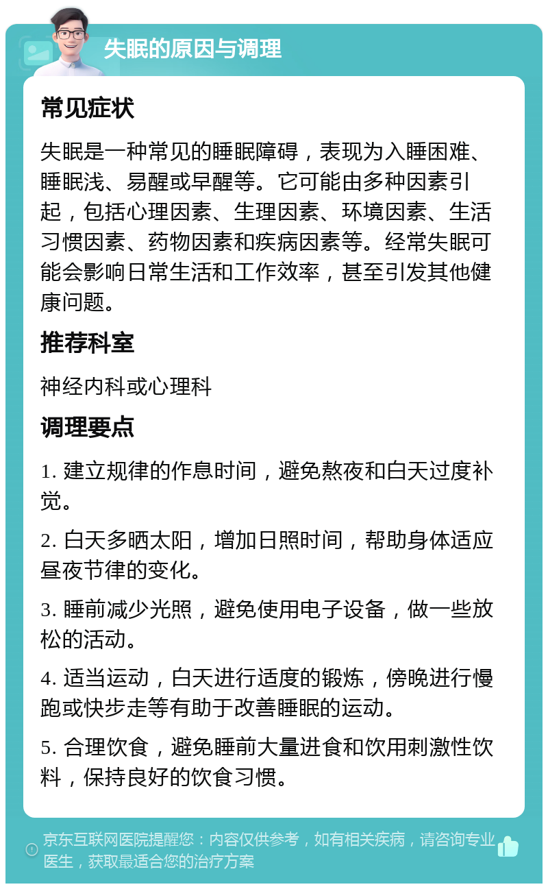 失眠的原因与调理 常见症状 失眠是一种常见的睡眠障碍，表现为入睡困难、睡眠浅、易醒或早醒等。它可能由多种因素引起，包括心理因素、生理因素、环境因素、生活习惯因素、药物因素和疾病因素等。经常失眠可能会影响日常生活和工作效率，甚至引发其他健康问题。 推荐科室 神经内科或心理科 调理要点 1. 建立规律的作息时间，避免熬夜和白天过度补觉。 2. 白天多晒太阳，增加日照时间，帮助身体适应昼夜节律的变化。 3. 睡前减少光照，避免使用电子设备，做一些放松的活动。 4. 适当运动，白天进行适度的锻炼，傍晚进行慢跑或快步走等有助于改善睡眠的运动。 5. 合理饮食，避免睡前大量进食和饮用刺激性饮料，保持良好的饮食习惯。