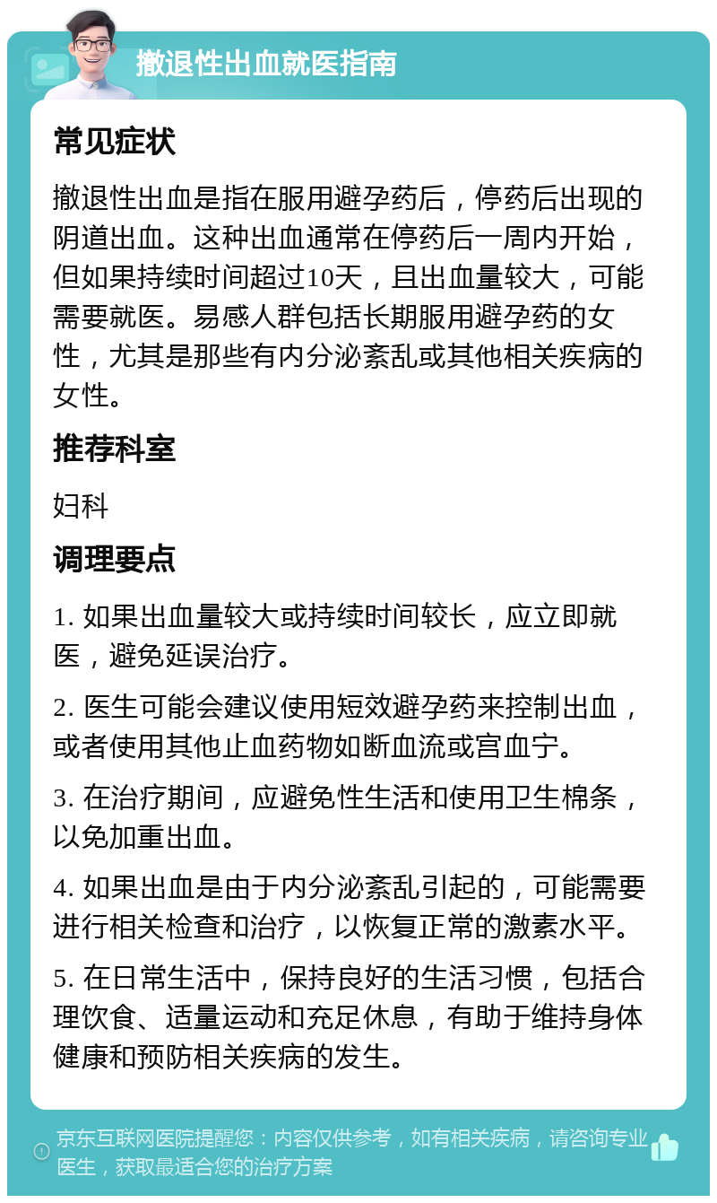 撤退性出血就医指南 常见症状 撤退性出血是指在服用避孕药后，停药后出现的阴道出血。这种出血通常在停药后一周内开始，但如果持续时间超过10天，且出血量较大，可能需要就医。易感人群包括长期服用避孕药的女性，尤其是那些有内分泌紊乱或其他相关疾病的女性。 推荐科室 妇科 调理要点 1. 如果出血量较大或持续时间较长，应立即就医，避免延误治疗。 2. 医生可能会建议使用短效避孕药来控制出血，或者使用其他止血药物如断血流或宫血宁。 3. 在治疗期间，应避免性生活和使用卫生棉条，以免加重出血。 4. 如果出血是由于内分泌紊乱引起的，可能需要进行相关检查和治疗，以恢复正常的激素水平。 5. 在日常生活中，保持良好的生活习惯，包括合理饮食、适量运动和充足休息，有助于维持身体健康和预防相关疾病的发生。