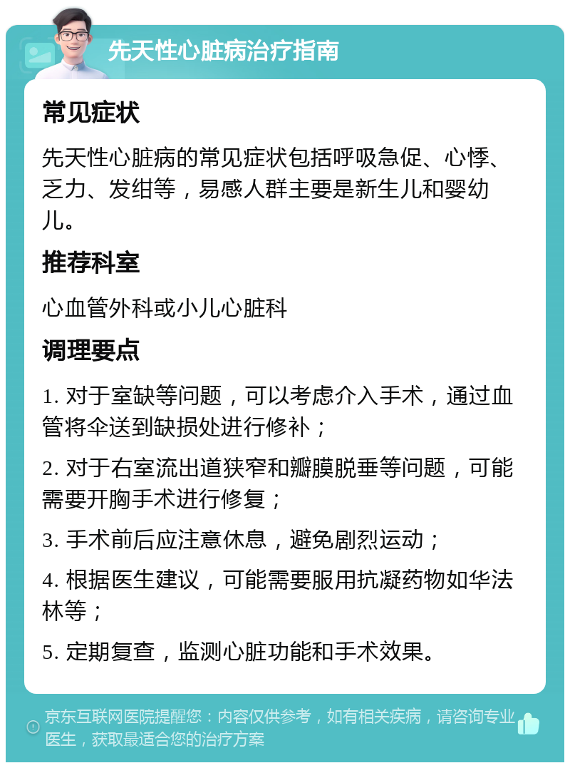 先天性心脏病治疗指南 常见症状 先天性心脏病的常见症状包括呼吸急促、心悸、乏力、发绀等，易感人群主要是新生儿和婴幼儿。 推荐科室 心血管外科或小儿心脏科 调理要点 1. 对于室缺等问题，可以考虑介入手术，通过血管将伞送到缺损处进行修补； 2. 对于右室流出道狭窄和瓣膜脱垂等问题，可能需要开胸手术进行修复； 3. 手术前后应注意休息，避免剧烈运动； 4. 根据医生建议，可能需要服用抗凝药物如华法林等； 5. 定期复查，监测心脏功能和手术效果。