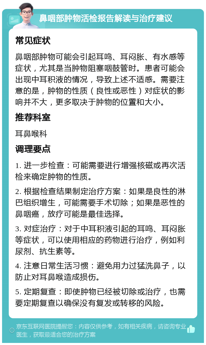 鼻咽部肿物活检报告解读与治疗建议 常见症状 鼻咽部肿物可能会引起耳鸣、耳闷胀、有水感等症状，尤其是当肿物阻塞咽鼓管时。患者可能会出现中耳积液的情况，导致上述不适感。需要注意的是，肿物的性质（良性或恶性）对症状的影响并不大，更多取决于肿物的位置和大小。 推荐科室 耳鼻喉科 调理要点 1. 进一步检查：可能需要进行增强核磁或再次活检来确定肿物的性质。 2. 根据检查结果制定治疗方案：如果是良性的淋巴组织增生，可能需要手术切除；如果是恶性的鼻咽癌，放疗可能是最佳选择。 3. 对症治疗：对于中耳积液引起的耳鸣、耳闷胀等症状，可以使用相应的药物进行治疗，例如利尿剂、抗生素等。 4. 注意日常生活习惯：避免用力过猛洗鼻子，以防止对耳鼻喉造成损伤。 5. 定期复查：即使肿物已经被切除或治疗，也需要定期复查以确保没有复发或转移的风险。