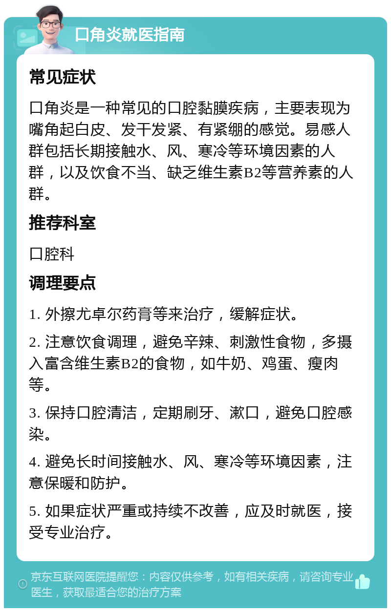 口角炎就医指南 常见症状 口角炎是一种常见的口腔黏膜疾病，主要表现为嘴角起白皮、发干发紧、有紧绷的感觉。易感人群包括长期接触水、风、寒冷等环境因素的人群，以及饮食不当、缺乏维生素B2等营养素的人群。 推荐科室 口腔科 调理要点 1. 外擦尤卓尔药膏等来治疗，缓解症状。 2. 注意饮食调理，避免辛辣、刺激性食物，多摄入富含维生素B2的食物，如牛奶、鸡蛋、瘦肉等。 3. 保持口腔清洁，定期刷牙、漱口，避免口腔感染。 4. 避免长时间接触水、风、寒冷等环境因素，注意保暖和防护。 5. 如果症状严重或持续不改善，应及时就医，接受专业治疗。