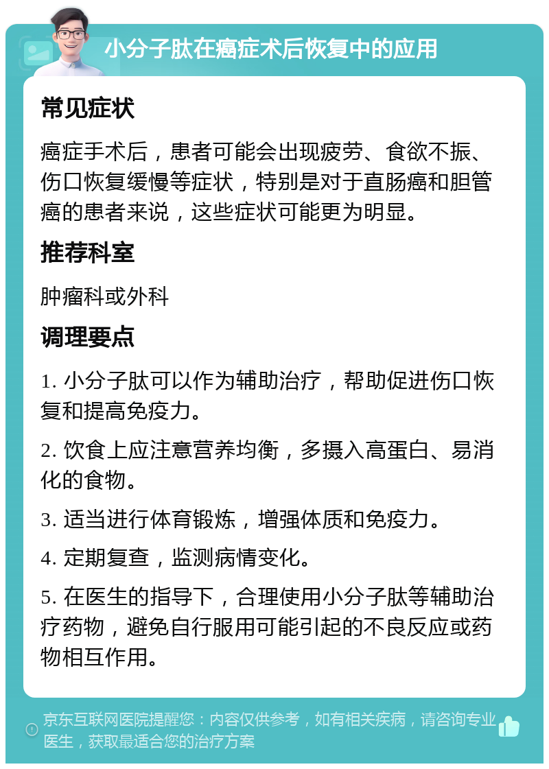 小分子肽在癌症术后恢复中的应用 常见症状 癌症手术后，患者可能会出现疲劳、食欲不振、伤口恢复缓慢等症状，特别是对于直肠癌和胆管癌的患者来说，这些症状可能更为明显。 推荐科室 肿瘤科或外科 调理要点 1. 小分子肽可以作为辅助治疗，帮助促进伤口恢复和提高免疫力。 2. 饮食上应注意营养均衡，多摄入高蛋白、易消化的食物。 3. 适当进行体育锻炼，增强体质和免疫力。 4. 定期复查，监测病情变化。 5. 在医生的指导下，合理使用小分子肽等辅助治疗药物，避免自行服用可能引起的不良反应或药物相互作用。