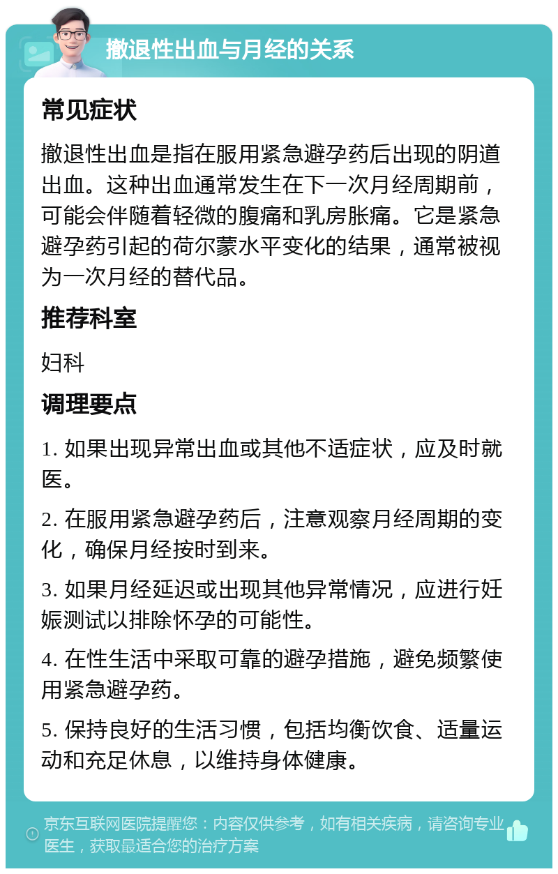 撤退性出血与月经的关系 常见症状 撤退性出血是指在服用紧急避孕药后出现的阴道出血。这种出血通常发生在下一次月经周期前，可能会伴随着轻微的腹痛和乳房胀痛。它是紧急避孕药引起的荷尔蒙水平变化的结果，通常被视为一次月经的替代品。 推荐科室 妇科 调理要点 1. 如果出现异常出血或其他不适症状，应及时就医。 2. 在服用紧急避孕药后，注意观察月经周期的变化，确保月经按时到来。 3. 如果月经延迟或出现其他异常情况，应进行妊娠测试以排除怀孕的可能性。 4. 在性生活中采取可靠的避孕措施，避免频繁使用紧急避孕药。 5. 保持良好的生活习惯，包括均衡饮食、适量运动和充足休息，以维持身体健康。