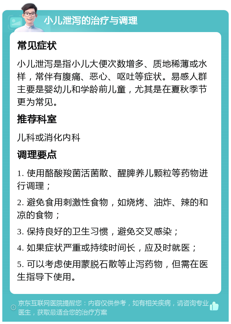 小儿泄泻的治疗与调理 常见症状 小儿泄泻是指小儿大便次数增多、质地稀薄或水样，常伴有腹痛、恶心、呕吐等症状。易感人群主要是婴幼儿和学龄前儿童，尤其是在夏秋季节更为常见。 推荐科室 儿科或消化内科 调理要点 1. 使用酪酸羧菌活菌散、醒脾养儿颗粒等药物进行调理； 2. 避免食用刺激性食物，如烧烤、油炸、辣的和凉的食物； 3. 保持良好的卫生习惯，避免交叉感染； 4. 如果症状严重或持续时间长，应及时就医； 5. 可以考虑使用蒙脱石散等止泻药物，但需在医生指导下使用。