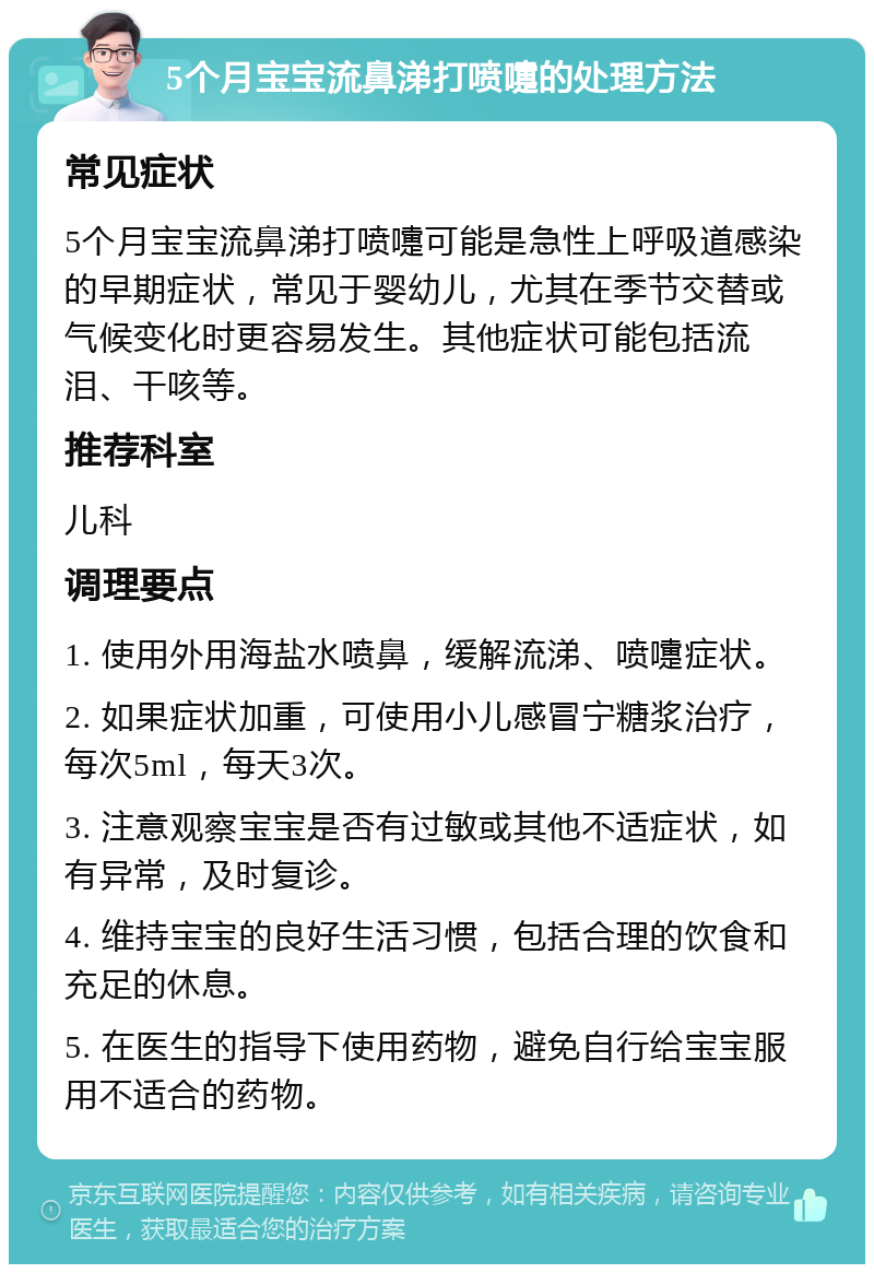 5个月宝宝流鼻涕打喷嚏的处理方法 常见症状 5个月宝宝流鼻涕打喷嚏可能是急性上呼吸道感染的早期症状，常见于婴幼儿，尤其在季节交替或气候变化时更容易发生。其他症状可能包括流泪、干咳等。 推荐科室 儿科 调理要点 1. 使用外用海盐水喷鼻，缓解流涕、喷嚏症状。 2. 如果症状加重，可使用小儿感冒宁糖浆治疗，每次5ml，每天3次。 3. 注意观察宝宝是否有过敏或其他不适症状，如有异常，及时复诊。 4. 维持宝宝的良好生活习惯，包括合理的饮食和充足的休息。 5. 在医生的指导下使用药物，避免自行给宝宝服用不适合的药物。