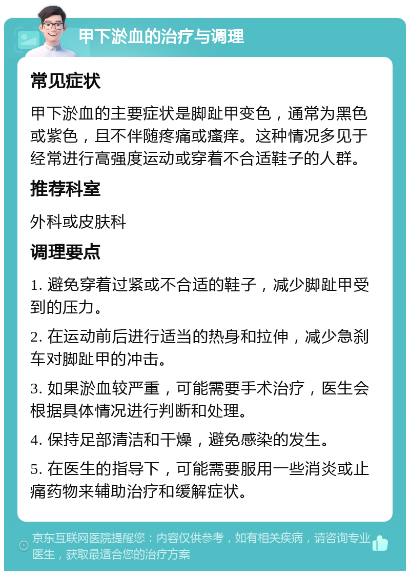 甲下淤血的治疗与调理 常见症状 甲下淤血的主要症状是脚趾甲变色，通常为黑色或紫色，且不伴随疼痛或瘙痒。这种情况多见于经常进行高强度运动或穿着不合适鞋子的人群。 推荐科室 外科或皮肤科 调理要点 1. 避免穿着过紧或不合适的鞋子，减少脚趾甲受到的压力。 2. 在运动前后进行适当的热身和拉伸，减少急刹车对脚趾甲的冲击。 3. 如果淤血较严重，可能需要手术治疗，医生会根据具体情况进行判断和处理。 4. 保持足部清洁和干燥，避免感染的发生。 5. 在医生的指导下，可能需要服用一些消炎或止痛药物来辅助治疗和缓解症状。