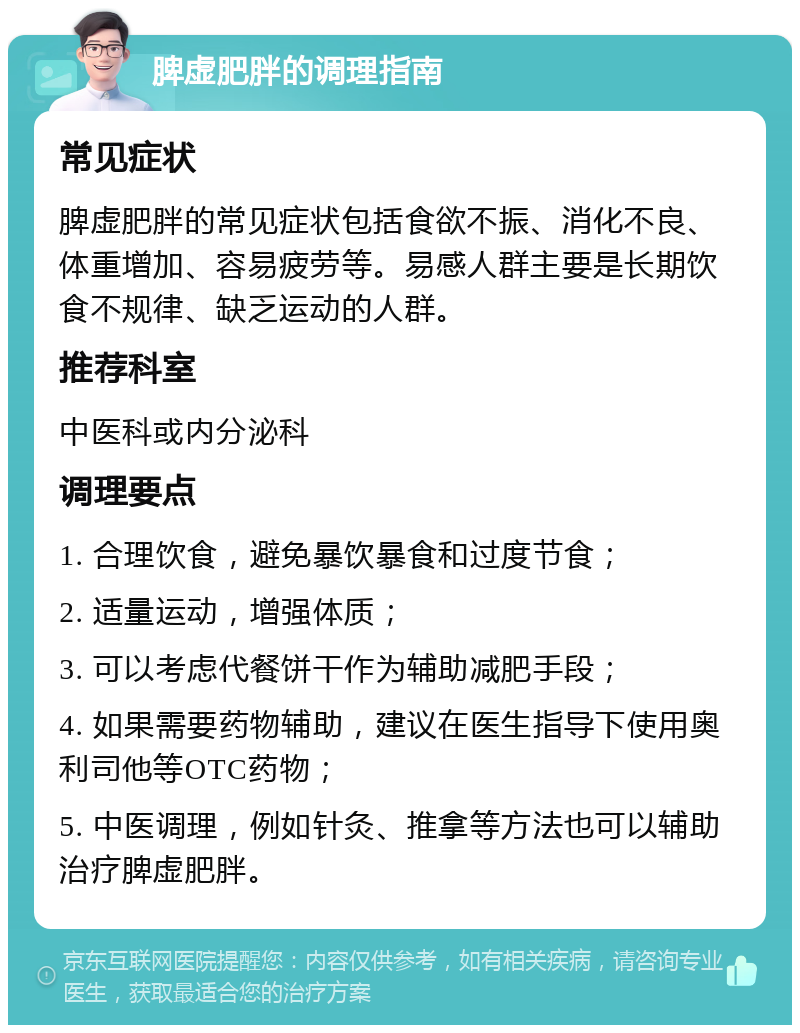 脾虚肥胖的调理指南 常见症状 脾虚肥胖的常见症状包括食欲不振、消化不良、体重增加、容易疲劳等。易感人群主要是长期饮食不规律、缺乏运动的人群。 推荐科室 中医科或内分泌科 调理要点 1. 合理饮食，避免暴饮暴食和过度节食； 2. 适量运动，增强体质； 3. 可以考虑代餐饼干作为辅助减肥手段； 4. 如果需要药物辅助，建议在医生指导下使用奥利司他等OTC药物； 5. 中医调理，例如针灸、推拿等方法也可以辅助治疗脾虚肥胖。