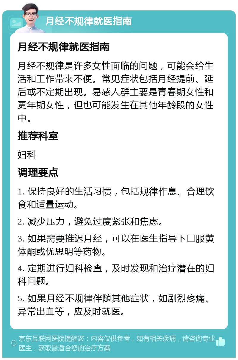 月经不规律就医指南 月经不规律就医指南 月经不规律是许多女性面临的问题，可能会给生活和工作带来不便。常见症状包括月经提前、延后或不定期出现。易感人群主要是青春期女性和更年期女性，但也可能发生在其他年龄段的女性中。 推荐科室 妇科 调理要点 1. 保持良好的生活习惯，包括规律作息、合理饮食和适量运动。 2. 减少压力，避免过度紧张和焦虑。 3. 如果需要推迟月经，可以在医生指导下口服黄体酮或优思明等药物。 4. 定期进行妇科检查，及时发现和治疗潜在的妇科问题。 5. 如果月经不规律伴随其他症状，如剧烈疼痛、异常出血等，应及时就医。