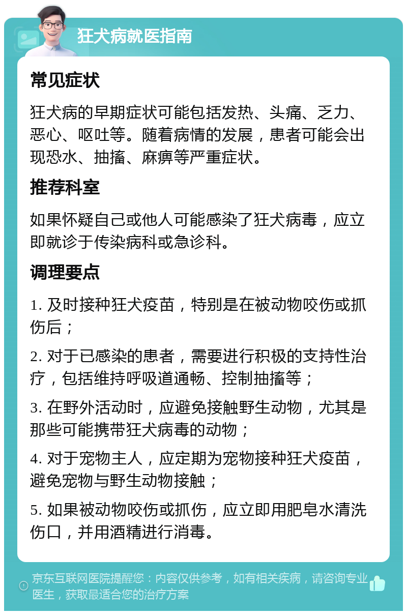 狂犬病就医指南 常见症状 狂犬病的早期症状可能包括发热、头痛、乏力、恶心、呕吐等。随着病情的发展，患者可能会出现恐水、抽搐、麻痹等严重症状。 推荐科室 如果怀疑自己或他人可能感染了狂犬病毒，应立即就诊于传染病科或急诊科。 调理要点 1. 及时接种狂犬疫苗，特别是在被动物咬伤或抓伤后； 2. 对于已感染的患者，需要进行积极的支持性治疗，包括维持呼吸道通畅、控制抽搐等； 3. 在野外活动时，应避免接触野生动物，尤其是那些可能携带狂犬病毒的动物； 4. 对于宠物主人，应定期为宠物接种狂犬疫苗，避免宠物与野生动物接触； 5. 如果被动物咬伤或抓伤，应立即用肥皂水清洗伤口，并用酒精进行消毒。