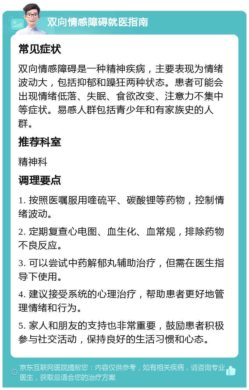 双向情感障碍就医指南 常见症状 双向情感障碍是一种精神疾病，主要表现为情绪波动大，包括抑郁和躁狂两种状态。患者可能会出现情绪低落、失眠、食欲改变、注意力不集中等症状。易感人群包括青少年和有家族史的人群。 推荐科室 精神科 调理要点 1. 按照医嘱服用喹硫平、碳酸锂等药物，控制情绪波动。 2. 定期复查心电图、血生化、血常规，排除药物不良反应。 3. 可以尝试中药解郁丸辅助治疗，但需在医生指导下使用。 4. 建议接受系统的心理治疗，帮助患者更好地管理情绪和行为。 5. 家人和朋友的支持也非常重要，鼓励患者积极参与社交活动，保持良好的生活习惯和心态。