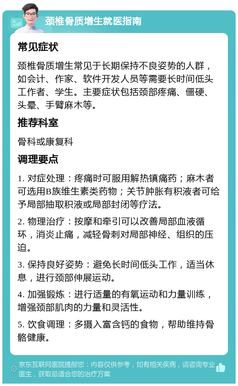 颈椎骨质增生就医指南 常见症状 颈椎骨质增生常见于长期保持不良姿势的人群，如会计、作家、软件开发人员等需要长时间低头工作者、学生。主要症状包括颈部疼痛、僵硬、头晕、手臂麻木等。 推荐科室 骨科或康复科 调理要点 1. 对症处理：疼痛时可服用解热镇痛药；麻木者可选用B族维生素类药物；关节肿胀有积液者可给予局部抽取积液或局部封闭等疗法。 2. 物理治疗：按摩和牵引可以改善局部血液循环，消炎止痛，减轻骨刺对局部神经、组织的压迫。 3. 保持良好姿势：避免长时间低头工作，适当休息，进行颈部伸展运动。 4. 加强锻炼：进行适量的有氧运动和力量训练，增强颈部肌肉的力量和灵活性。 5. 饮食调理：多摄入富含钙的食物，帮助维持骨骼健康。