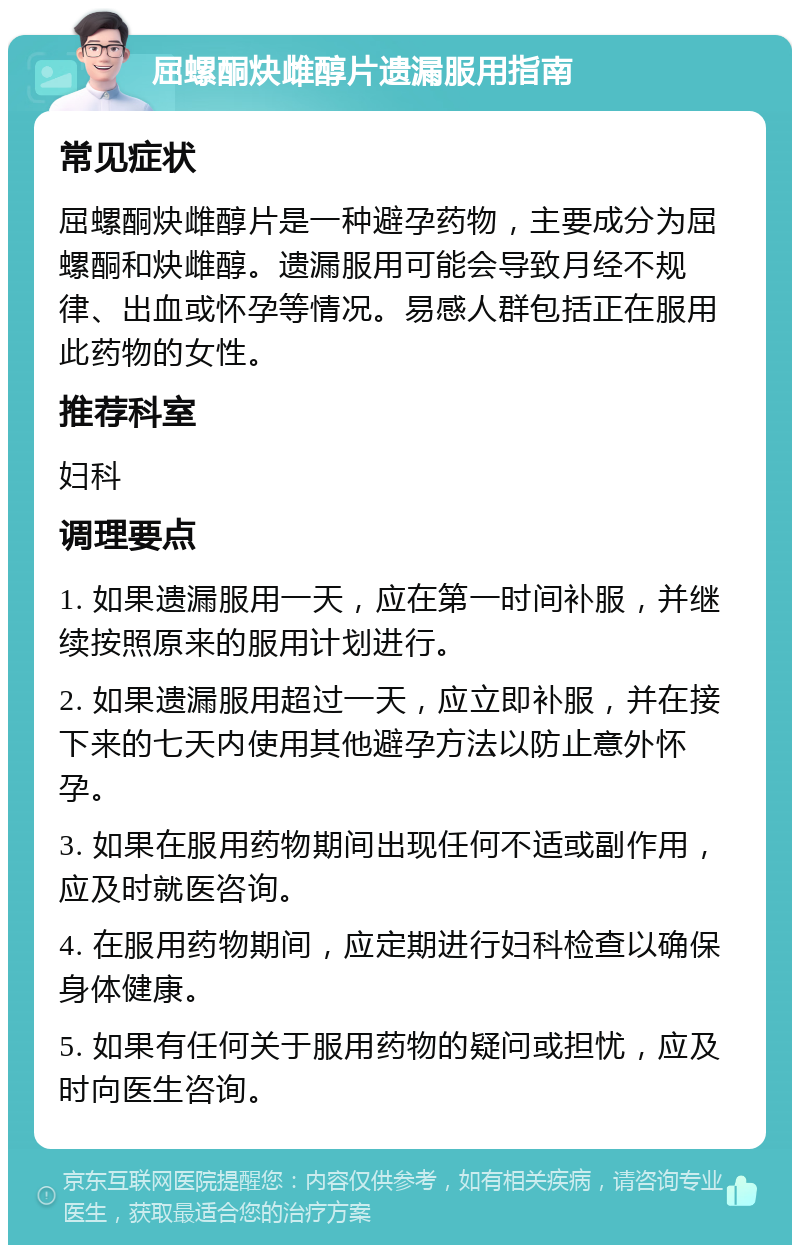 屈螺酮炔雌醇片遗漏服用指南 常见症状 屈螺酮炔雌醇片是一种避孕药物，主要成分为屈螺酮和炔雌醇。遗漏服用可能会导致月经不规律、出血或怀孕等情况。易感人群包括正在服用此药物的女性。 推荐科室 妇科 调理要点 1. 如果遗漏服用一天，应在第一时间补服，并继续按照原来的服用计划进行。 2. 如果遗漏服用超过一天，应立即补服，并在接下来的七天内使用其他避孕方法以防止意外怀孕。 3. 如果在服用药物期间出现任何不适或副作用，应及时就医咨询。 4. 在服用药物期间，应定期进行妇科检查以确保身体健康。 5. 如果有任何关于服用药物的疑问或担忧，应及时向医生咨询。