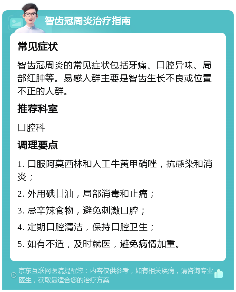 智齿冠周炎治疗指南 常见症状 智齿冠周炎的常见症状包括牙痛、口腔异味、局部红肿等。易感人群主要是智齿生长不良或位置不正的人群。 推荐科室 口腔科 调理要点 1. 口服阿莫西林和人工牛黄甲硝唑，抗感染和消炎； 2. 外用碘甘油，局部消毒和止痛； 3. 忌辛辣食物，避免刺激口腔； 4. 定期口腔清洁，保持口腔卫生； 5. 如有不适，及时就医，避免病情加重。