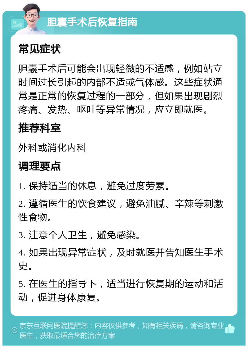 胆囊手术后恢复指南 常见症状 胆囊手术后可能会出现轻微的不适感，例如站立时间过长引起的内部不适或气体感。这些症状通常是正常的恢复过程的一部分，但如果出现剧烈疼痛、发热、呕吐等异常情况，应立即就医。 推荐科室 外科或消化内科 调理要点 1. 保持适当的休息，避免过度劳累。 2. 遵循医生的饮食建议，避免油腻、辛辣等刺激性食物。 3. 注意个人卫生，避免感染。 4. 如果出现异常症状，及时就医并告知医生手术史。 5. 在医生的指导下，适当进行恢复期的运动和活动，促进身体康复。