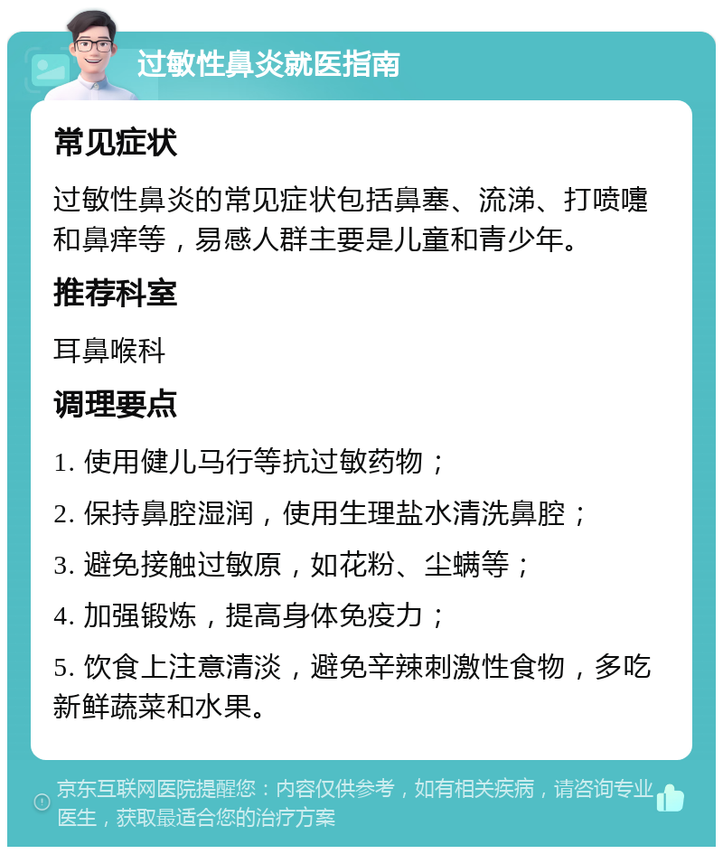 过敏性鼻炎就医指南 常见症状 过敏性鼻炎的常见症状包括鼻塞、流涕、打喷嚏和鼻痒等，易感人群主要是儿童和青少年。 推荐科室 耳鼻喉科 调理要点 1. 使用健儿马行等抗过敏药物； 2. 保持鼻腔湿润，使用生理盐水清洗鼻腔； 3. 避免接触过敏原，如花粉、尘螨等； 4. 加强锻炼，提高身体免疫力； 5. 饮食上注意清淡，避免辛辣刺激性食物，多吃新鲜蔬菜和水果。