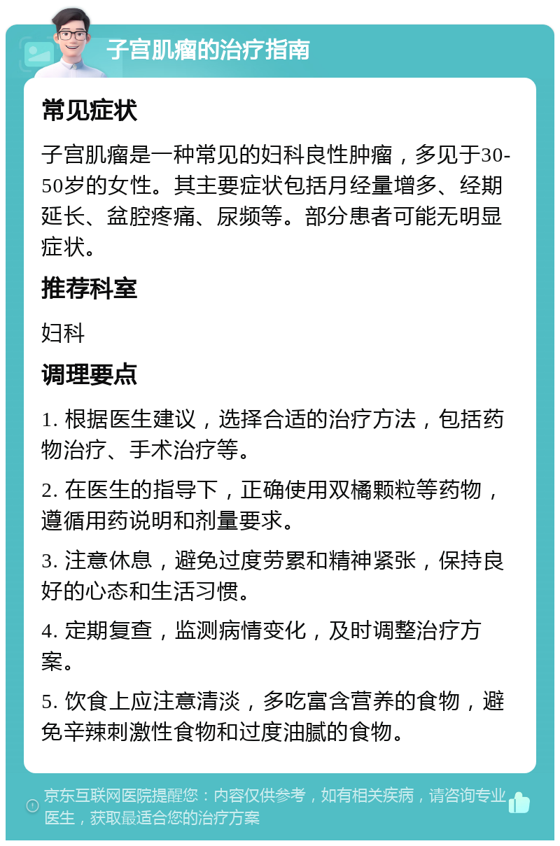 子宫肌瘤的治疗指南 常见症状 子宫肌瘤是一种常见的妇科良性肿瘤，多见于30-50岁的女性。其主要症状包括月经量增多、经期延长、盆腔疼痛、尿频等。部分患者可能无明显症状。 推荐科室 妇科 调理要点 1. 根据医生建议，选择合适的治疗方法，包括药物治疗、手术治疗等。 2. 在医生的指导下，正确使用双橘颗粒等药物，遵循用药说明和剂量要求。 3. 注意休息，避免过度劳累和精神紧张，保持良好的心态和生活习惯。 4. 定期复查，监测病情变化，及时调整治疗方案。 5. 饮食上应注意清淡，多吃富含营养的食物，避免辛辣刺激性食物和过度油腻的食物。