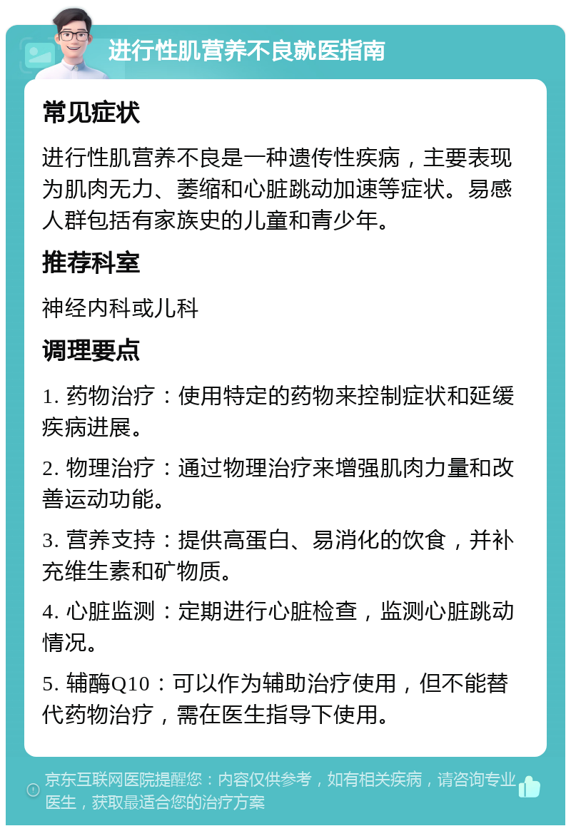 进行性肌营养不良就医指南 常见症状 进行性肌营养不良是一种遗传性疾病，主要表现为肌肉无力、萎缩和心脏跳动加速等症状。易感人群包括有家族史的儿童和青少年。 推荐科室 神经内科或儿科 调理要点 1. 药物治疗：使用特定的药物来控制症状和延缓疾病进展。 2. 物理治疗：通过物理治疗来增强肌肉力量和改善运动功能。 3. 营养支持：提供高蛋白、易消化的饮食，并补充维生素和矿物质。 4. 心脏监测：定期进行心脏检查，监测心脏跳动情况。 5. 辅酶Q10：可以作为辅助治疗使用，但不能替代药物治疗，需在医生指导下使用。