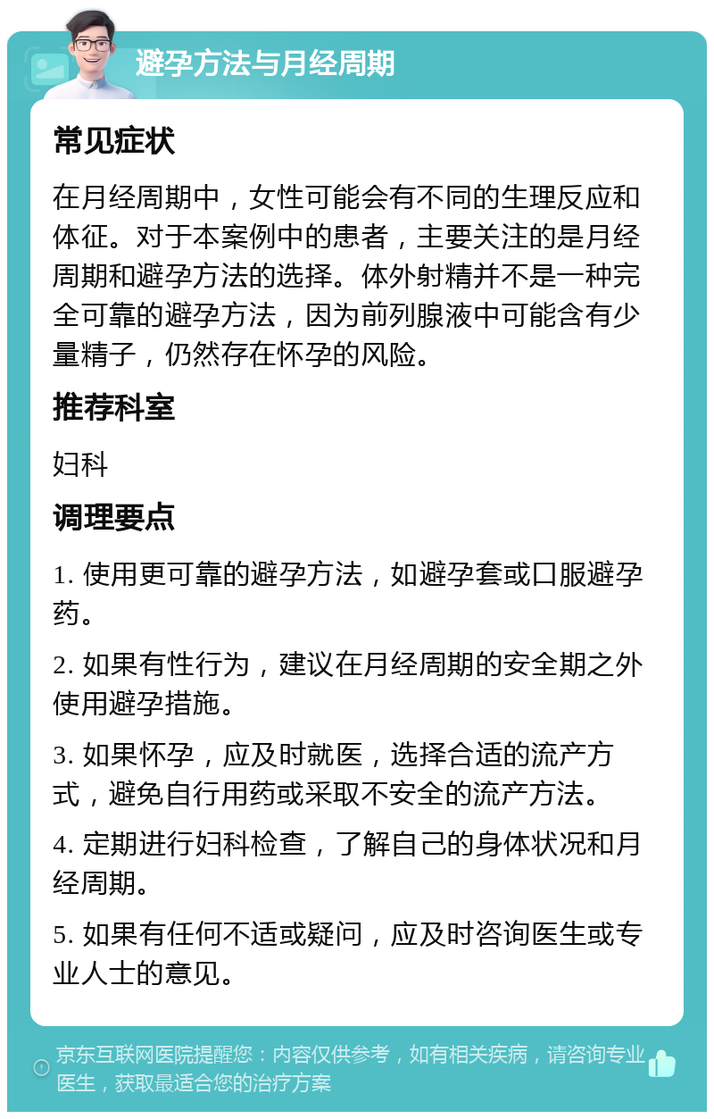 避孕方法与月经周期 常见症状 在月经周期中，女性可能会有不同的生理反应和体征。对于本案例中的患者，主要关注的是月经周期和避孕方法的选择。体外射精并不是一种完全可靠的避孕方法，因为前列腺液中可能含有少量精子，仍然存在怀孕的风险。 推荐科室 妇科 调理要点 1. 使用更可靠的避孕方法，如避孕套或口服避孕药。 2. 如果有性行为，建议在月经周期的安全期之外使用避孕措施。 3. 如果怀孕，应及时就医，选择合适的流产方式，避免自行用药或采取不安全的流产方法。 4. 定期进行妇科检查，了解自己的身体状况和月经周期。 5. 如果有任何不适或疑问，应及时咨询医生或专业人士的意见。