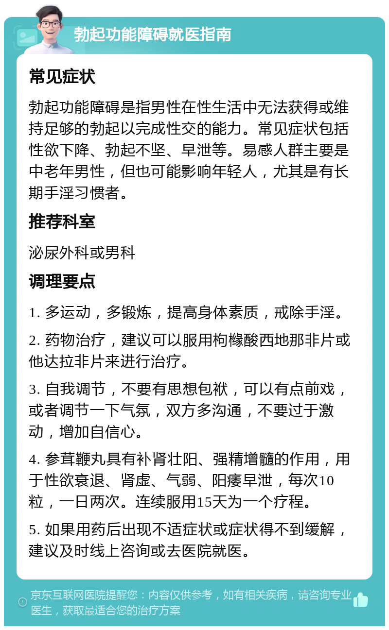 勃起功能障碍就医指南 常见症状 勃起功能障碍是指男性在性生活中无法获得或维持足够的勃起以完成性交的能力。常见症状包括性欲下降、勃起不坚、早泄等。易感人群主要是中老年男性，但也可能影响年轻人，尤其是有长期手淫习惯者。 推荐科室 泌尿外科或男科 调理要点 1. 多运动，多锻炼，提高身体素质，戒除手淫。 2. 药物治疗，建议可以服用枸橼酸西地那非片或他达拉非片来进行治疗。 3. 自我调节，不要有思想包袱，可以有点前戏，或者调节一下气氛，双方多沟通，不要过于激动，增加自信心。 4. 参茸鞭丸具有补肾壮阳、强精增髓的作用，用于性欲衰退、肾虚、气弱、阳痿早泄，每次10粒，一日两次。连续服用15天为一个疗程。 5. 如果用药后出现不适症状或症状得不到缓解，建议及时线上咨询或去医院就医。