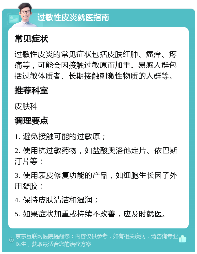 过敏性皮炎就医指南 常见症状 过敏性皮炎的常见症状包括皮肤红肿、瘙痒、疼痛等，可能会因接触过敏原而加重。易感人群包括过敏体质者、长期接触刺激性物质的人群等。 推荐科室 皮肤科 调理要点 1. 避免接触可能的过敏原； 2. 使用抗过敏药物，如盐酸奥洛他定片、依巴斯汀片等； 3. 使用表皮修复功能的产品，如细胞生长因子外用凝胶； 4. 保持皮肤清洁和湿润； 5. 如果症状加重或持续不改善，应及时就医。