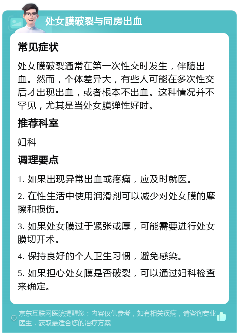 处女膜破裂与同房出血 常见症状 处女膜破裂通常在第一次性交时发生，伴随出血。然而，个体差异大，有些人可能在多次性交后才出现出血，或者根本不出血。这种情况并不罕见，尤其是当处女膜弹性好时。 推荐科室 妇科 调理要点 1. 如果出现异常出血或疼痛，应及时就医。 2. 在性生活中使用润滑剂可以减少对处女膜的摩擦和损伤。 3. 如果处女膜过于紧张或厚，可能需要进行处女膜切开术。 4. 保持良好的个人卫生习惯，避免感染。 5. 如果担心处女膜是否破裂，可以通过妇科检查来确定。