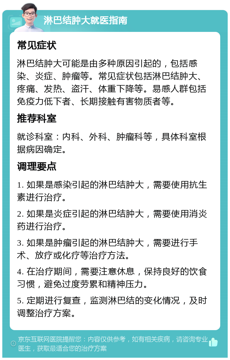 淋巴结肿大就医指南 常见症状 淋巴结肿大可能是由多种原因引起的，包括感染、炎症、肿瘤等。常见症状包括淋巴结肿大、疼痛、发热、盗汗、体重下降等。易感人群包括免疫力低下者、长期接触有害物质者等。 推荐科室 就诊科室：内科、外科、肿瘤科等，具体科室根据病因确定。 调理要点 1. 如果是感染引起的淋巴结肿大，需要使用抗生素进行治疗。 2. 如果是炎症引起的淋巴结肿大，需要使用消炎药进行治疗。 3. 如果是肿瘤引起的淋巴结肿大，需要进行手术、放疗或化疗等治疗方法。 4. 在治疗期间，需要注意休息，保持良好的饮食习惯，避免过度劳累和精神压力。 5. 定期进行复查，监测淋巴结的变化情况，及时调整治疗方案。