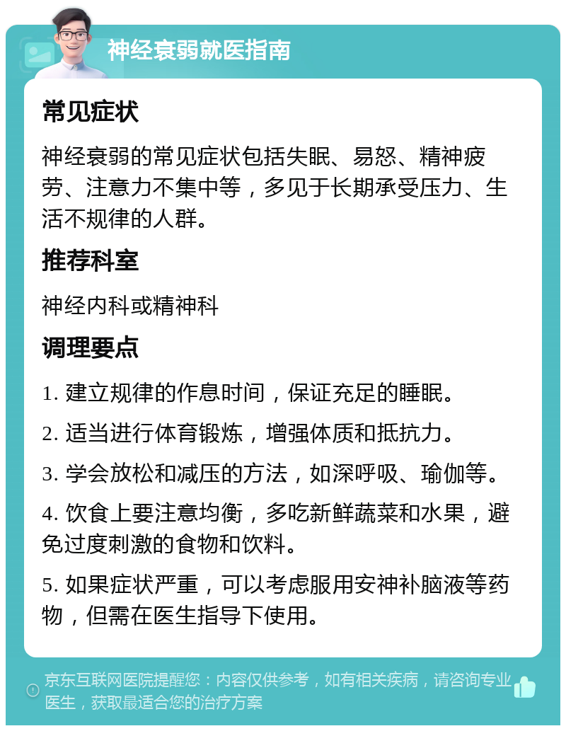 神经衰弱就医指南 常见症状 神经衰弱的常见症状包括失眠、易怒、精神疲劳、注意力不集中等，多见于长期承受压力、生活不规律的人群。 推荐科室 神经内科或精神科 调理要点 1. 建立规律的作息时间，保证充足的睡眠。 2. 适当进行体育锻炼，增强体质和抵抗力。 3. 学会放松和减压的方法，如深呼吸、瑜伽等。 4. 饮食上要注意均衡，多吃新鲜蔬菜和水果，避免过度刺激的食物和饮料。 5. 如果症状严重，可以考虑服用安神补脑液等药物，但需在医生指导下使用。