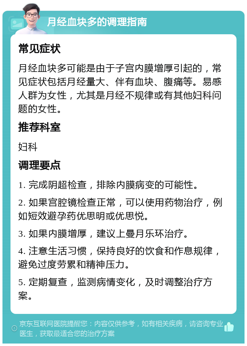 月经血块多的调理指南 常见症状 月经血块多可能是由于子宫内膜增厚引起的，常见症状包括月经量大、伴有血块、腹痛等。易感人群为女性，尤其是月经不规律或有其他妇科问题的女性。 推荐科室 妇科 调理要点 1. 完成阴超检查，排除内膜病变的可能性。 2. 如果宫腔镜检查正常，可以使用药物治疗，例如短效避孕药优思明或优思悦。 3. 如果内膜增厚，建议上曼月乐环治疗。 4. 注意生活习惯，保持良好的饮食和作息规律，避免过度劳累和精神压力。 5. 定期复查，监测病情变化，及时调整治疗方案。