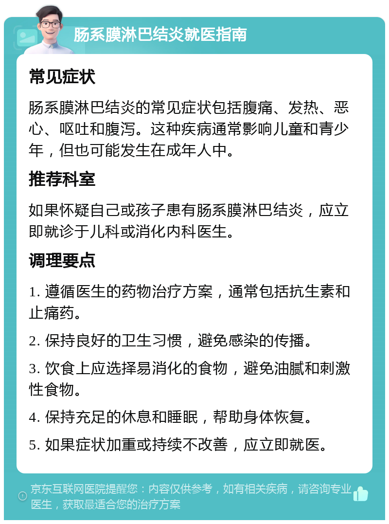 肠系膜淋巴结炎就医指南 常见症状 肠系膜淋巴结炎的常见症状包括腹痛、发热、恶心、呕吐和腹泻。这种疾病通常影响儿童和青少年，但也可能发生在成年人中。 推荐科室 如果怀疑自己或孩子患有肠系膜淋巴结炎，应立即就诊于儿科或消化内科医生。 调理要点 1. 遵循医生的药物治疗方案，通常包括抗生素和止痛药。 2. 保持良好的卫生习惯，避免感染的传播。 3. 饮食上应选择易消化的食物，避免油腻和刺激性食物。 4. 保持充足的休息和睡眠，帮助身体恢复。 5. 如果症状加重或持续不改善，应立即就医。