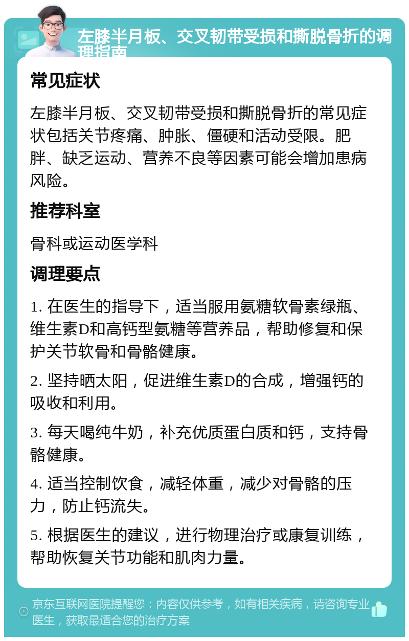 左膝半月板、交叉韧带受损和撕脱骨折的调理指南 常见症状 左膝半月板、交叉韧带受损和撕脱骨折的常见症状包括关节疼痛、肿胀、僵硬和活动受限。肥胖、缺乏运动、营养不良等因素可能会增加患病风险。 推荐科室 骨科或运动医学科 调理要点 1. 在医生的指导下，适当服用氨糖软骨素绿瓶、维生素D和高钙型氨糖等营养品，帮助修复和保护关节软骨和骨骼健康。 2. 坚持晒太阳，促进维生素D的合成，增强钙的吸收和利用。 3. 每天喝纯牛奶，补充优质蛋白质和钙，支持骨骼健康。 4. 适当控制饮食，减轻体重，减少对骨骼的压力，防止钙流失。 5. 根据医生的建议，进行物理治疗或康复训练，帮助恢复关节功能和肌肉力量。