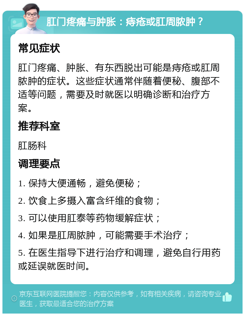 肛门疼痛与肿胀：痔疮或肛周脓肿？ 常见症状 肛门疼痛、肿胀、有东西脱出可能是痔疮或肛周脓肿的症状。这些症状通常伴随着便秘、腹部不适等问题，需要及时就医以明确诊断和治疗方案。 推荐科室 肛肠科 调理要点 1. 保持大便通畅，避免便秘； 2. 饮食上多摄入富含纤维的食物； 3. 可以使用肛泰等药物缓解症状； 4. 如果是肛周脓肿，可能需要手术治疗； 5. 在医生指导下进行治疗和调理，避免自行用药或延误就医时间。