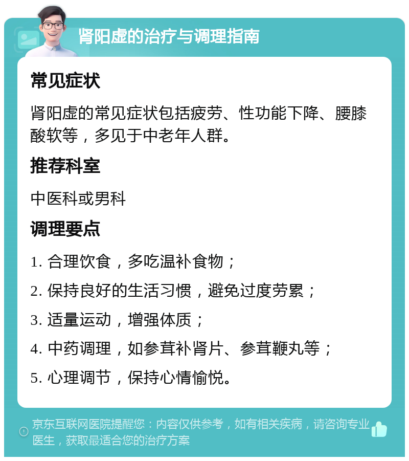 肾阳虚的治疗与调理指南 常见症状 肾阳虚的常见症状包括疲劳、性功能下降、腰膝酸软等，多见于中老年人群。 推荐科室 中医科或男科 调理要点 1. 合理饮食，多吃温补食物； 2. 保持良好的生活习惯，避免过度劳累； 3. 适量运动，增强体质； 4. 中药调理，如参茸补肾片、参茸鞭丸等； 5. 心理调节，保持心情愉悦。