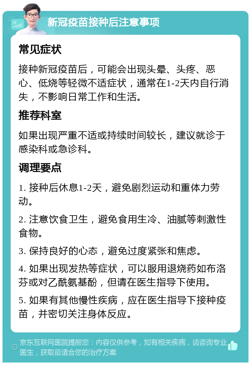 新冠疫苗接种后注意事项 常见症状 接种新冠疫苗后，可能会出现头晕、头疼、恶心、低烧等轻微不适症状，通常在1-2天内自行消失，不影响日常工作和生活。 推荐科室 如果出现严重不适或持续时间较长，建议就诊于感染科或急诊科。 调理要点 1. 接种后休息1-2天，避免剧烈运动和重体力劳动。 2. 注意饮食卫生，避免食用生冷、油腻等刺激性食物。 3. 保持良好的心态，避免过度紧张和焦虑。 4. 如果出现发热等症状，可以服用退烧药如布洛芬或对乙酰氨基酚，但请在医生指导下使用。 5. 如果有其他慢性疾病，应在医生指导下接种疫苗，并密切关注身体反应。